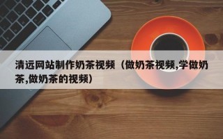 永春清远网站制作奶茶视频（做奶茶视频,学做奶茶,做奶茶的视频）
