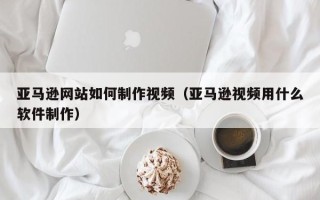 永春亚马逊网站如何制作视频（亚马逊视频用什么软件制作）